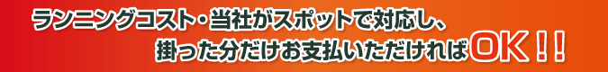 ランニングコスト・当社がスポットで対応し、掛った分だけお支払いただければOK!!